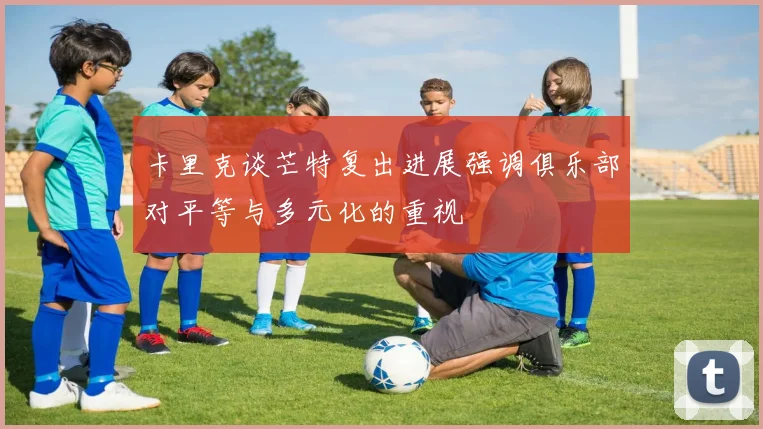 卡里克谈芒特复出进展强调俱乐部对平等与多元化的重视