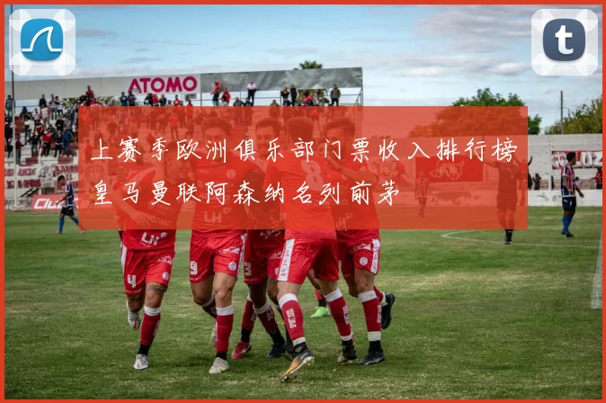 上赛季欧洲俱乐部门票收入排行榜皇马曼联阿森纳名列前茅