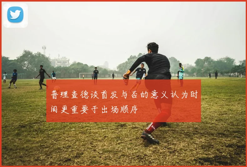 普理查德谈首发与否的意义认为时间更重要于出场顺序