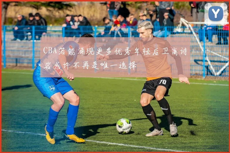 CBA若能涌现更多优秀年轻后卫高诗岩或许不再是唯一选择