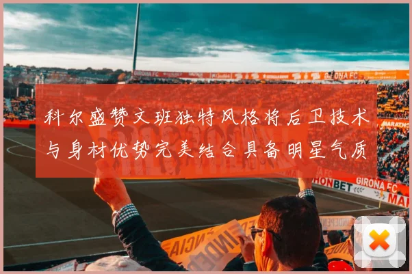 科尔盛赞文班独特风格将后卫技术与身材优势完美结合具备明星气质与球队形象