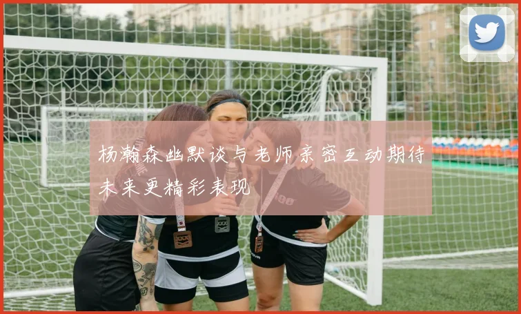 杨瀚森幽默谈与老师亲密互动期待未来更精彩表现