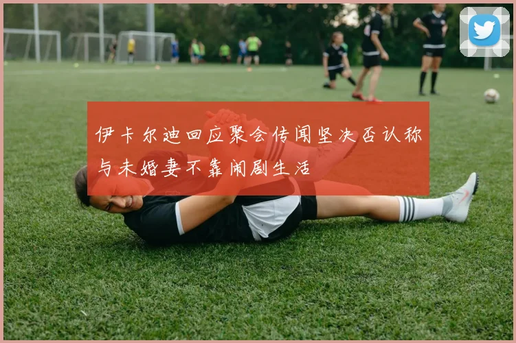 伊卡尔迪回应聚会传闻坚决否认称与未婚妻不靠闹剧生活