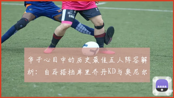 华子心目中的历史最佳五人阵容解析：自荐搭档库里乔丹KD与奥尼尔共襄盛举
