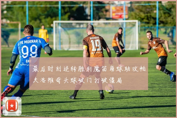 最后时刻逆转胜利魔笛角球助攻帕夫洛维奇头球破门打破僵局