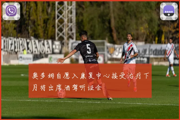奥多姆自愿入康复中心接受治疗下月将出席酒驾听证会
