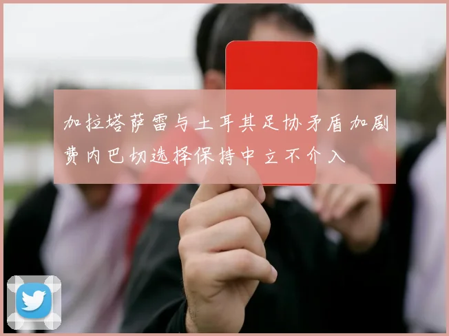 加拉塔萨雷与土耳其足协矛盾加剧费内巴切选择保持中立不介入