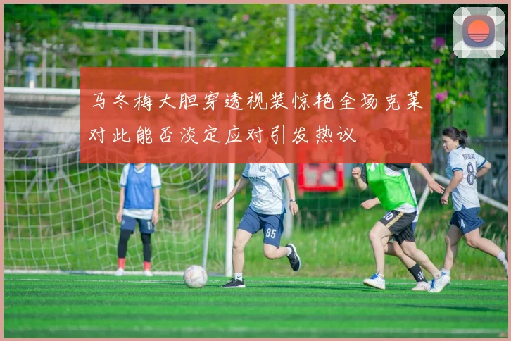 马冬梅大胆穿透视装惊艳全场克莱对此能否淡定应对引发热议