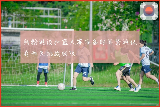 约翰逊谈扣篮大赛准备时间紧迫仅有两天挑战极限