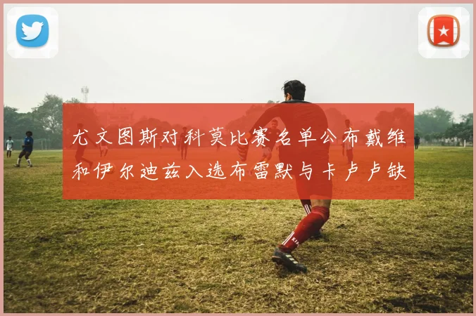 尤文图斯对科莫比赛名单公布戴维和伊尔迪兹入选布雷默与卡卢卢缺席