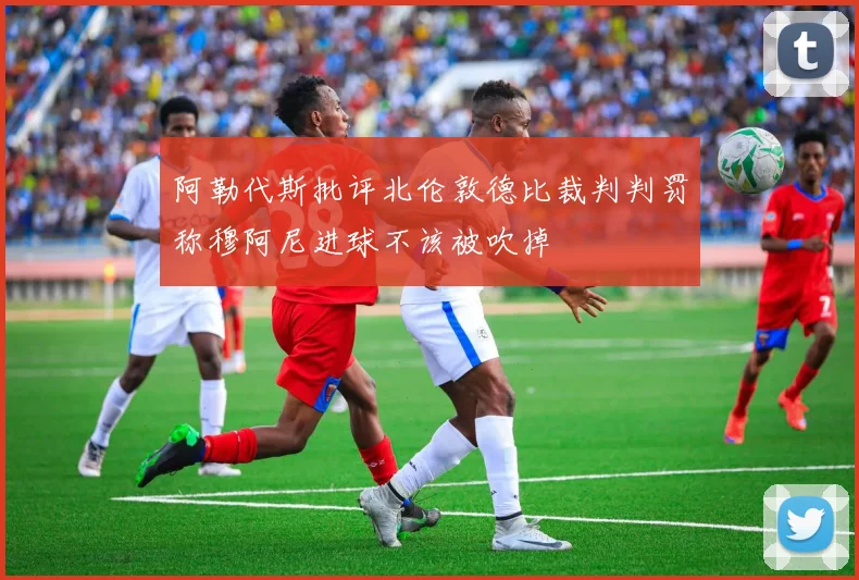 阿勒代斯批评北伦敦德比裁判判罚称穆阿尼进球不该被吹掉