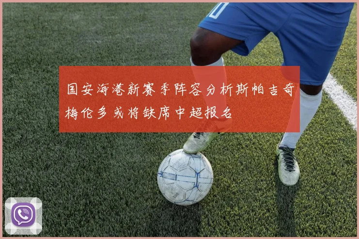 国安海港新赛季阵容分析斯帕吉奇梅伦多或将缺席中超报名