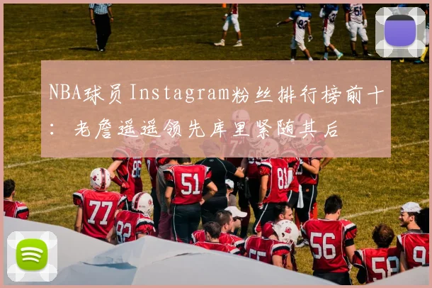 NBA球员Instagram粉丝排行榜前十：老詹遥遥领先库里紧随其后