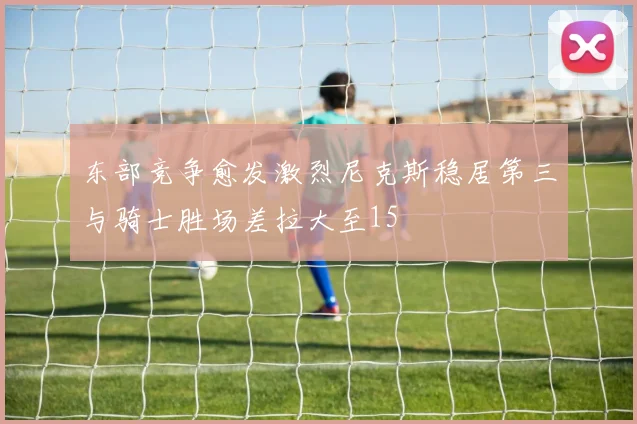 东部竞争愈发激烈尼克斯稳居第三与骑士胜场差拉大至15