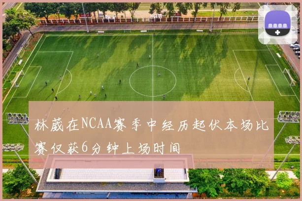 林葳在NCAA赛季中经历起伏本场比赛仅获6分钟上场时间
