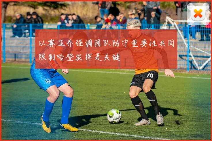 以赛亚乔强调团队防守重要性共同限制哈登发挥是关键
