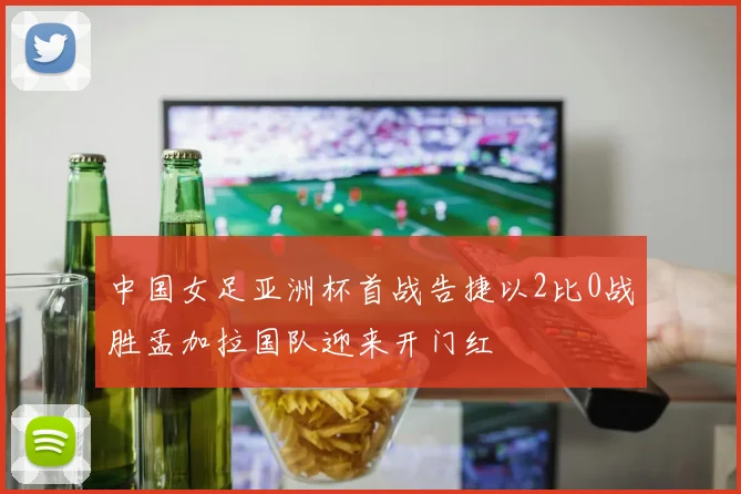 中国女足亚洲杯首战告捷以2比0战胜孟加拉国队迎来开门红