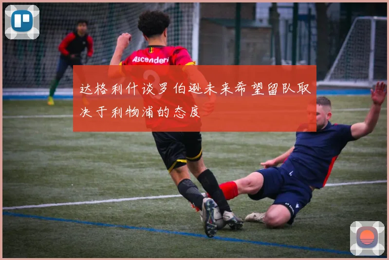 达格利什谈罗伯逊未来希望留队取决于利物浦的态度