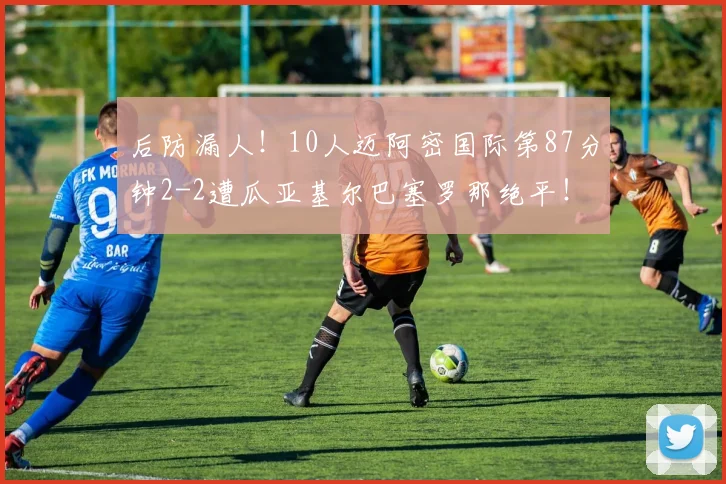 后防漏人！10人迈阿密国际第87分钟2-2遭瓜亚基尔巴塞罗那绝平！
